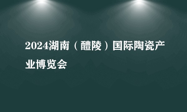 2024湖南(醴陵)国际陶瓷产业博览会