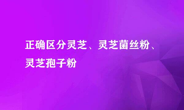 正确区分灵芝、灵芝菌丝粉、灵芝孢子粉