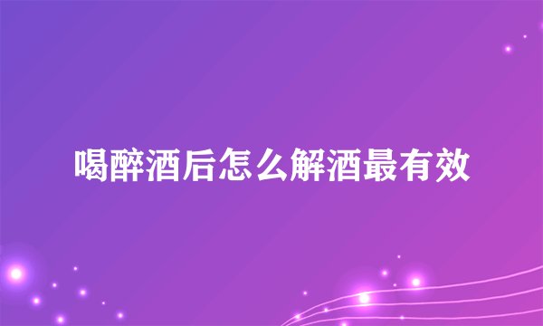 喝醉酒后怎么解酒最有效